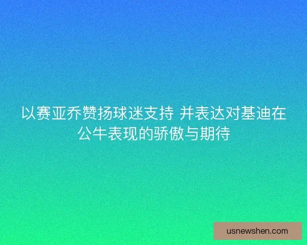 以赛亚乔赞扬球迷支持 并表达对基迪在公牛表现的骄傲与期待