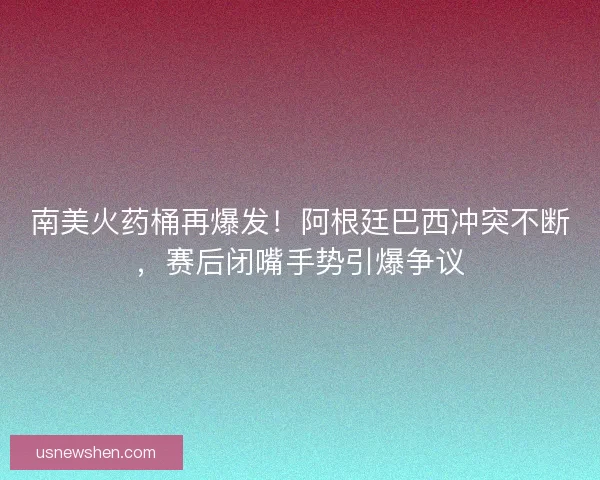 南美火药桶再爆发！阿根廷巴西冲突不断，赛后闭嘴手势引爆争议
