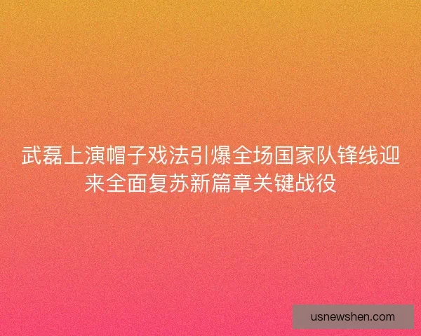 武磊上演帽子戏法引爆全场国家队锋线迎来全面复苏新篇章关键战役