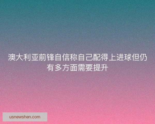 澳大利亚前锋自信称自己配得上进球但仍有多方面需要提升