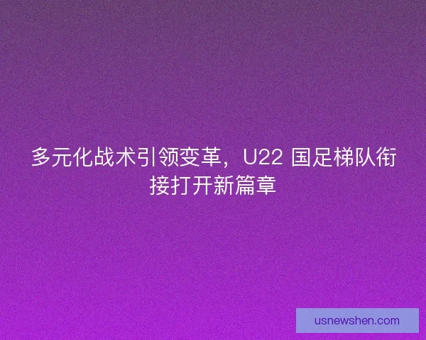 多元化战术引领变革，U22 国足梯队衔接打开新篇章