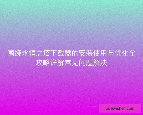 围绕永恒之塔下载器的安装使用与优化全攻略详解常见问题解决 围绕永恒之塔下载器的安装使用与优化全攻略详解常见问题解决
