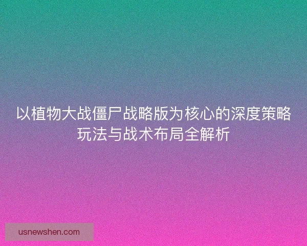 以植物大战僵尸战略版为核心的深度策略玩法与战术布局全解析