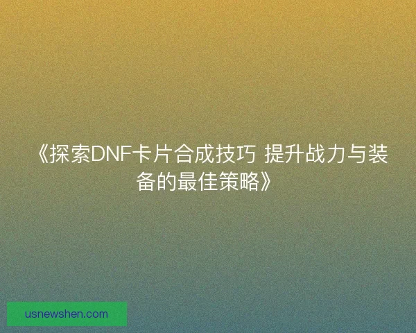 《探索DNF卡片合成技巧 提升战力与装备的最佳策略》 《探索DNF卡片合成技巧 提升战力与装备的最佳策略》