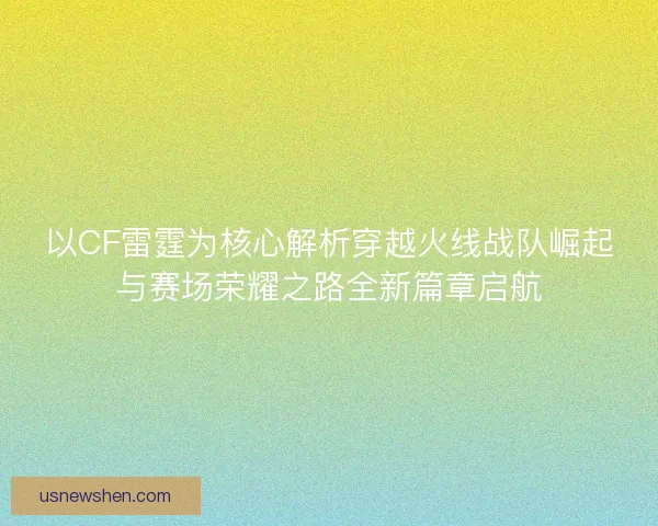 以CF雷霆为核心解析穿越火线战队崛起与赛场荣耀之路全新篇章启航