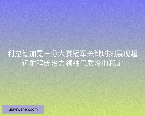 利拉德加冕三分大赛冠军关键时刻展现超远射程统治力领袖气质冷血稳定