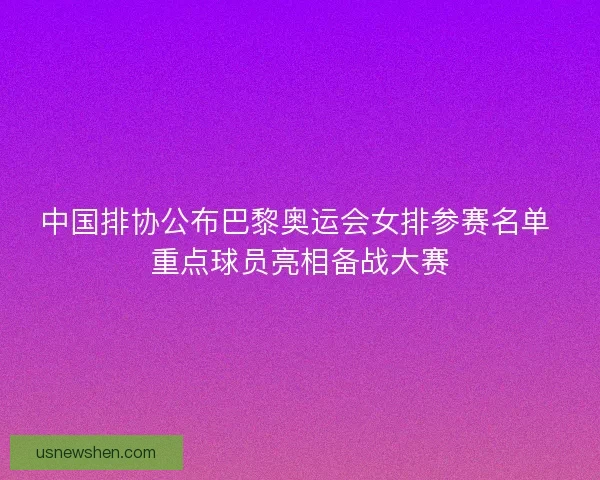 中国排协公布巴黎奥运会女排参赛名单 重点球员亮相备战大赛