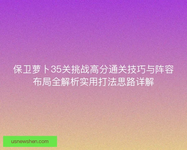 保卫萝卜35关挑战高分通关技巧与阵容布局全解析实用打法思路详解