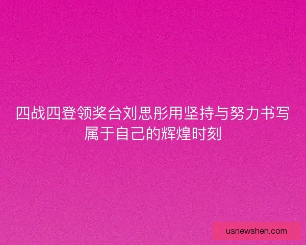 四战四登领奖台刘思彤用坚持与努力书写属于自己的辉煌时刻