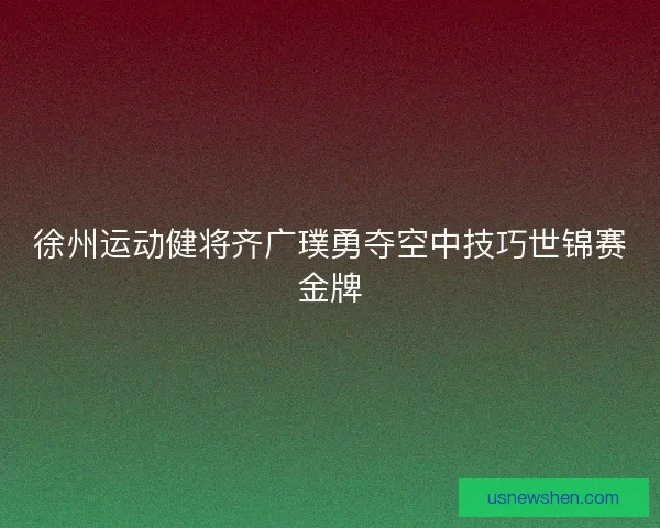 徐州运动健将齐广璞勇夺空中技巧世锦赛金牌