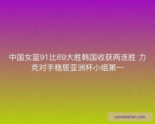 中国女篮91比69大胜韩国收获两连胜 力克对手稳居亚洲杯小组第一