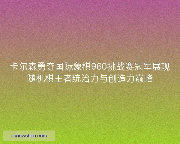卡尔森勇夺国际象棋960挑战赛冠军展现随机棋王者统治力与创造力巅峰
