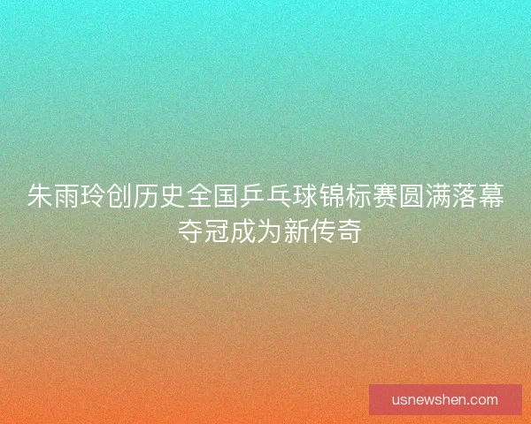 朱雨玲创历史全国乒乓球锦标赛圆满落幕 夺冠成为新传奇