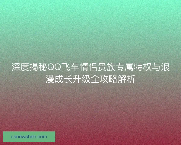深度揭秘QQ飞车情侣贵族专属特权与浪漫成长升级全攻略解析