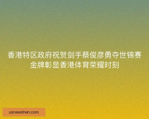 香港特区政府祝贺剑手蔡俊彦勇夺世锦赛金牌彰显香港体育荣耀时刻