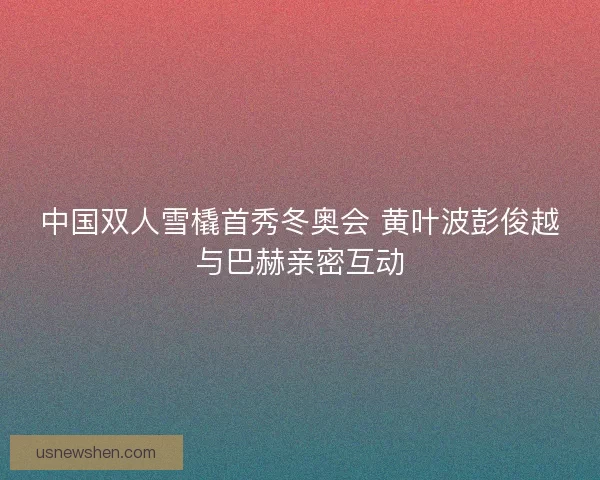 中国双人雪橇首秀冬奥会 黄叶波彭俊越与巴赫亲密互动