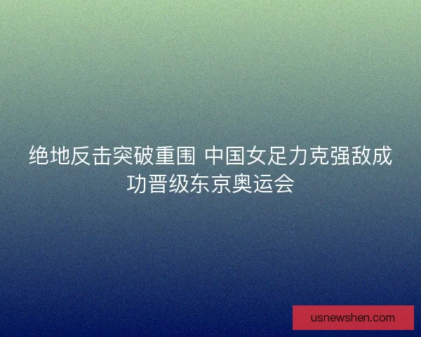 绝地反击突破重围 中国女足力克强敌成功晋级东京奥运会