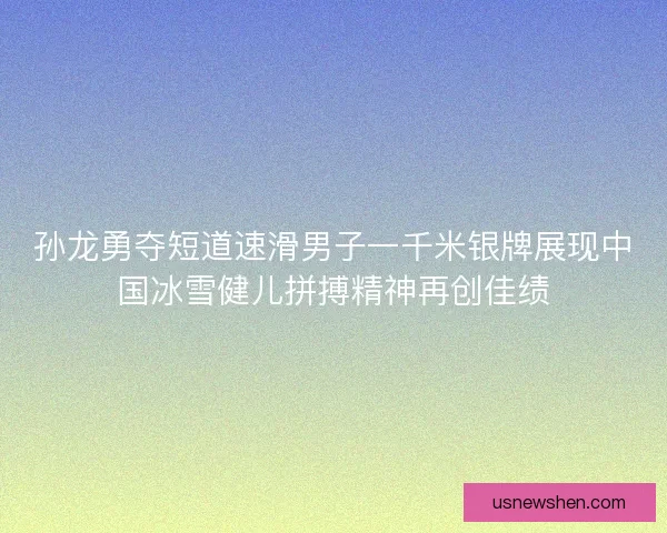 孙龙勇夺短道速滑男子一千米银牌展现中国冰雪健儿拼搏精神再创佳绩