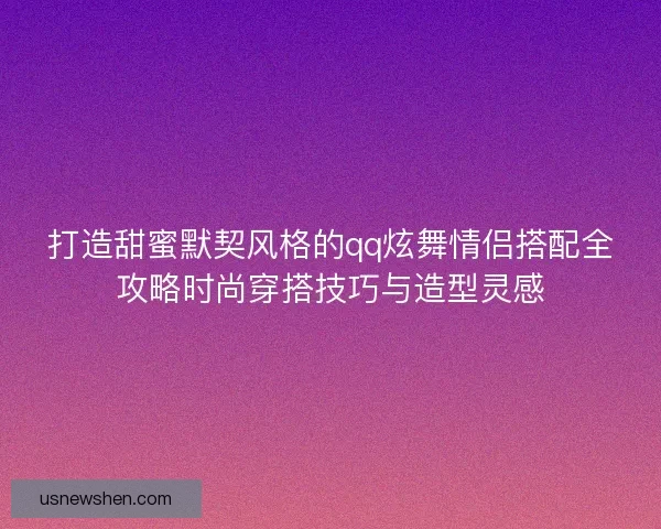 打造甜蜜默契风格的qq炫舞情侣搭配全攻略时尚穿搭技巧与造型灵感