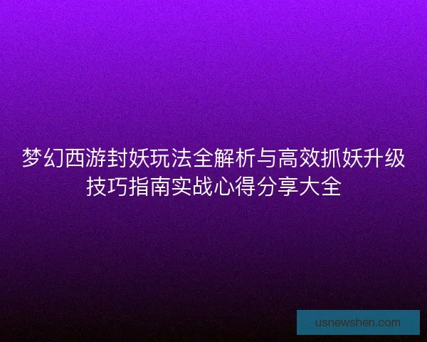梦幻西游封妖玩法全解析与高效抓妖升级技巧指南实战心得分享大全