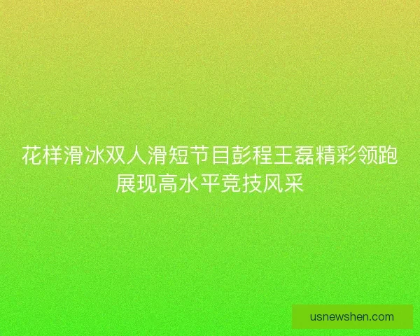 花样滑冰双人滑短节目彭程王磊精彩领跑展现高水平竞技风采