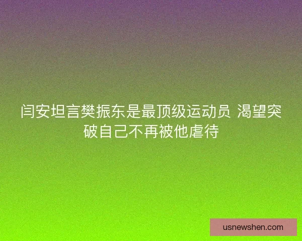 闫安坦言樊振东是最顶级运动员 渴望突破自己不再被他虐待