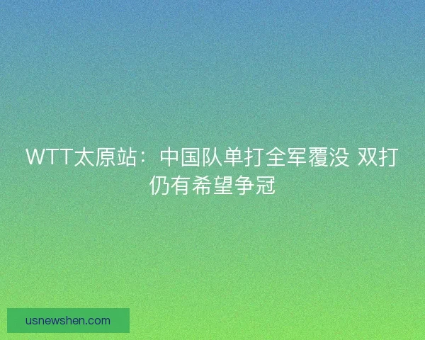 WTT太原站：中国队单打全军覆没 双打仍有希望争冠