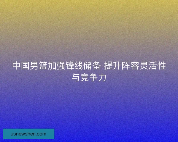 中国男篮加强锋线储备 提升阵容灵活性与竞争力