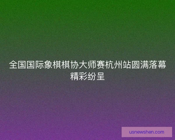全国国际象棋棋协大师赛杭州站圆满落幕精彩纷呈