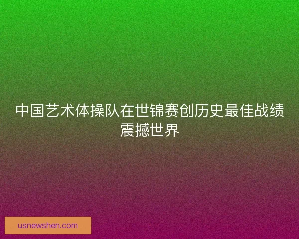 中国艺术体操队在世锦赛创历史最佳战绩震撼世界 中国艺术体操队在世锦赛创历史最佳战绩震撼世界