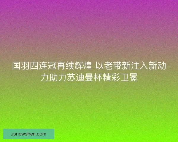 国羽四连冠再续辉煌 以老带新注入新动力助力苏迪曼杯精彩卫冕 国羽四连冠再续辉煌 以老带新注入新动力助力苏迪曼杯精彩卫冕