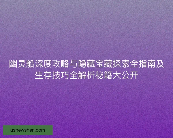 幽灵船深度攻略与隐藏宝藏探索全指南及生存技巧全解析秘籍大公开 幽灵船深度攻略与隐藏宝藏探索全指南及生存技巧全解析秘籍大公开