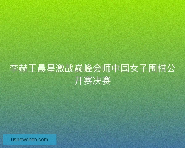李赫王晨星激战巅峰会师中国女子围棋公开赛决赛 李赫王晨星激战巅峰会师中国女子围棋公开赛决赛