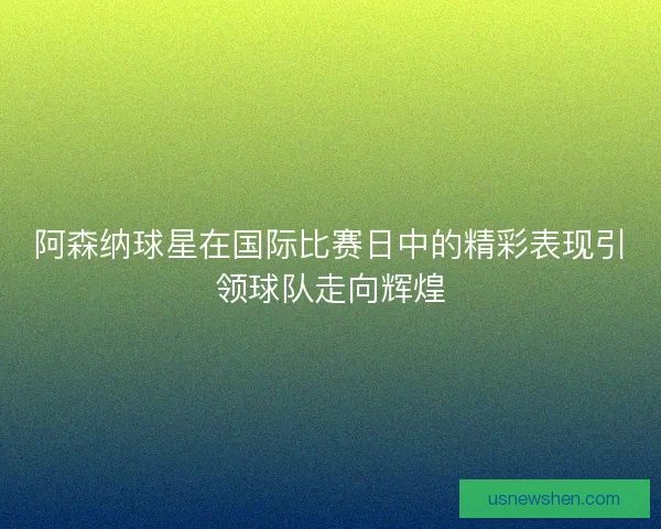 阿森纳球星在国际比赛日中的精彩表现引领球队走向辉煌