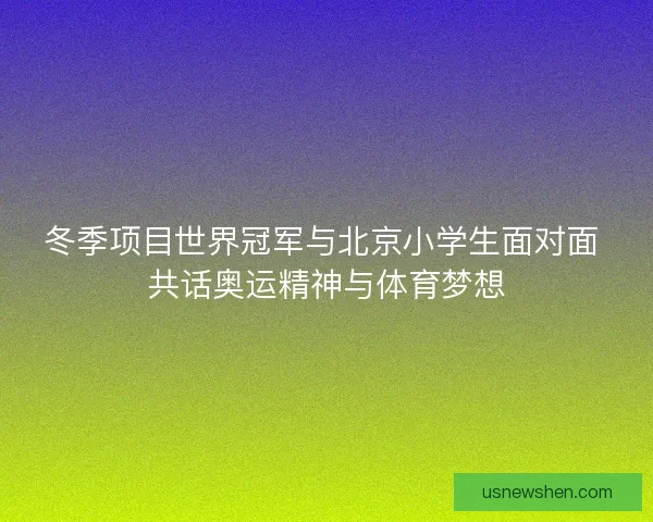 冬季项目世界冠军与北京小学生面对面 共话奥运精神与体育梦想 冬季项目世界冠军与北京小学生面对面 共话奥运精神与体育梦想