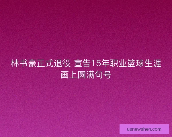 林书豪正式退役 宣告15年职业篮球生涯画上圆满句号