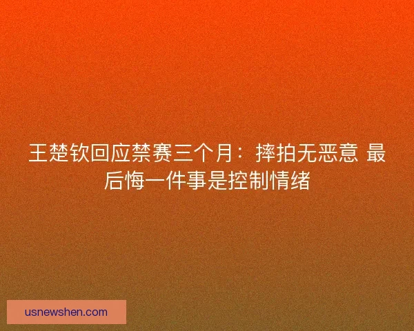 王楚钦回应禁赛三个月:摔拍无恶意 最后悔一件事是控制情绪 王楚钦回应禁赛三个月:摔拍无恶意 最后悔一件事是控制情绪