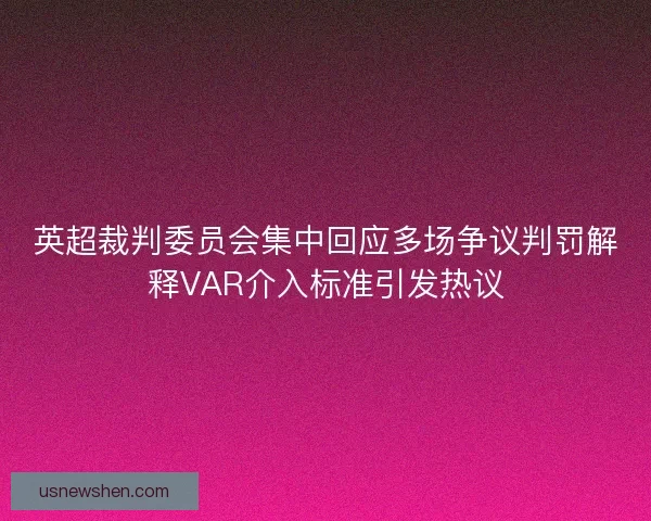 英超裁判委员会集中回应多场争议判罚解释VAR介入标准引发热议
