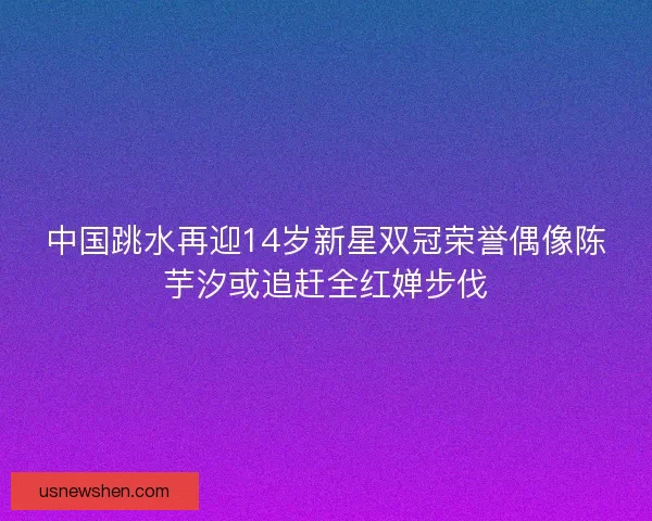 中国跳水再迎14岁新星双冠荣誉偶像陈芋汐或追赶全红婵步伐