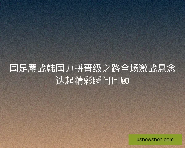 国足鏖战韩国力拼晋级之路全场激战悬念迭起精彩瞬间回顾