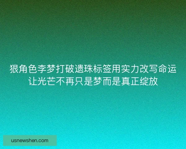狠角色李梦打破遗珠标签用实力改写命运让光芒不再只是梦而是真正绽放