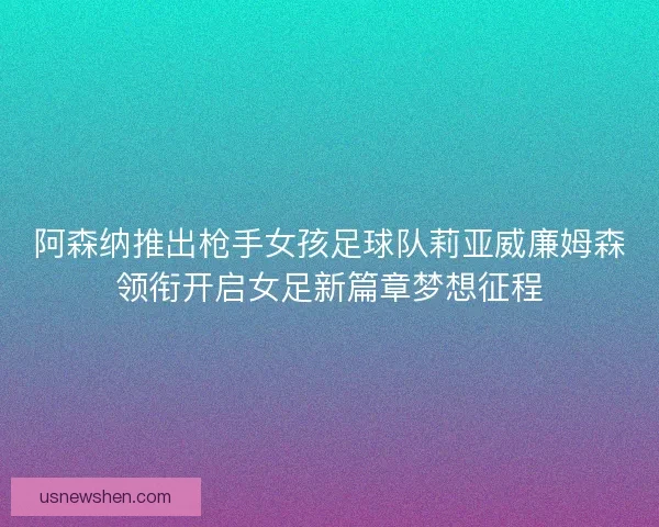 阿森纳推出枪手女孩足球队莉亚威廉姆森领衔开启女足新篇章梦想征程