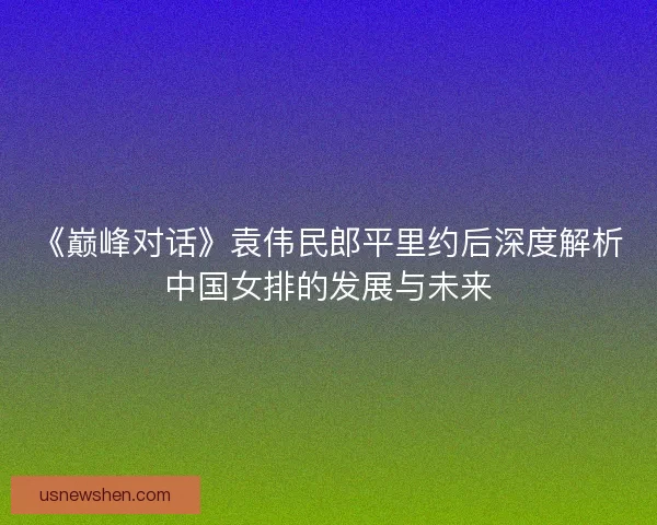 《巅峰对话》袁伟民郎平里约后深度解析中国女排的发展与未来