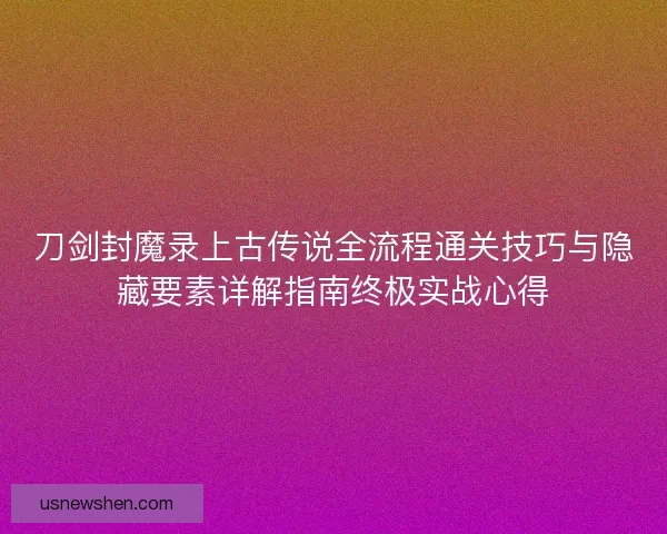 刀剑封魔录上古传说全流程通关技巧与隐藏要素详解指南终极实战心得