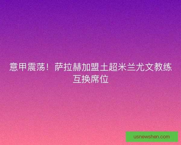 意甲震荡!萨拉赫加盟土超米兰尤文教练互换席位 意甲震荡!萨拉赫加盟土超米兰尤文教练互换席位