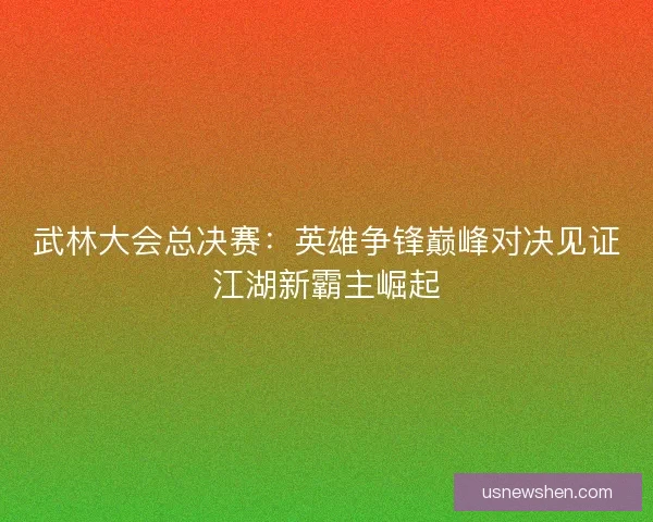 武林大会总决赛：英雄争锋巅峰对决见证江湖新霸主崛起